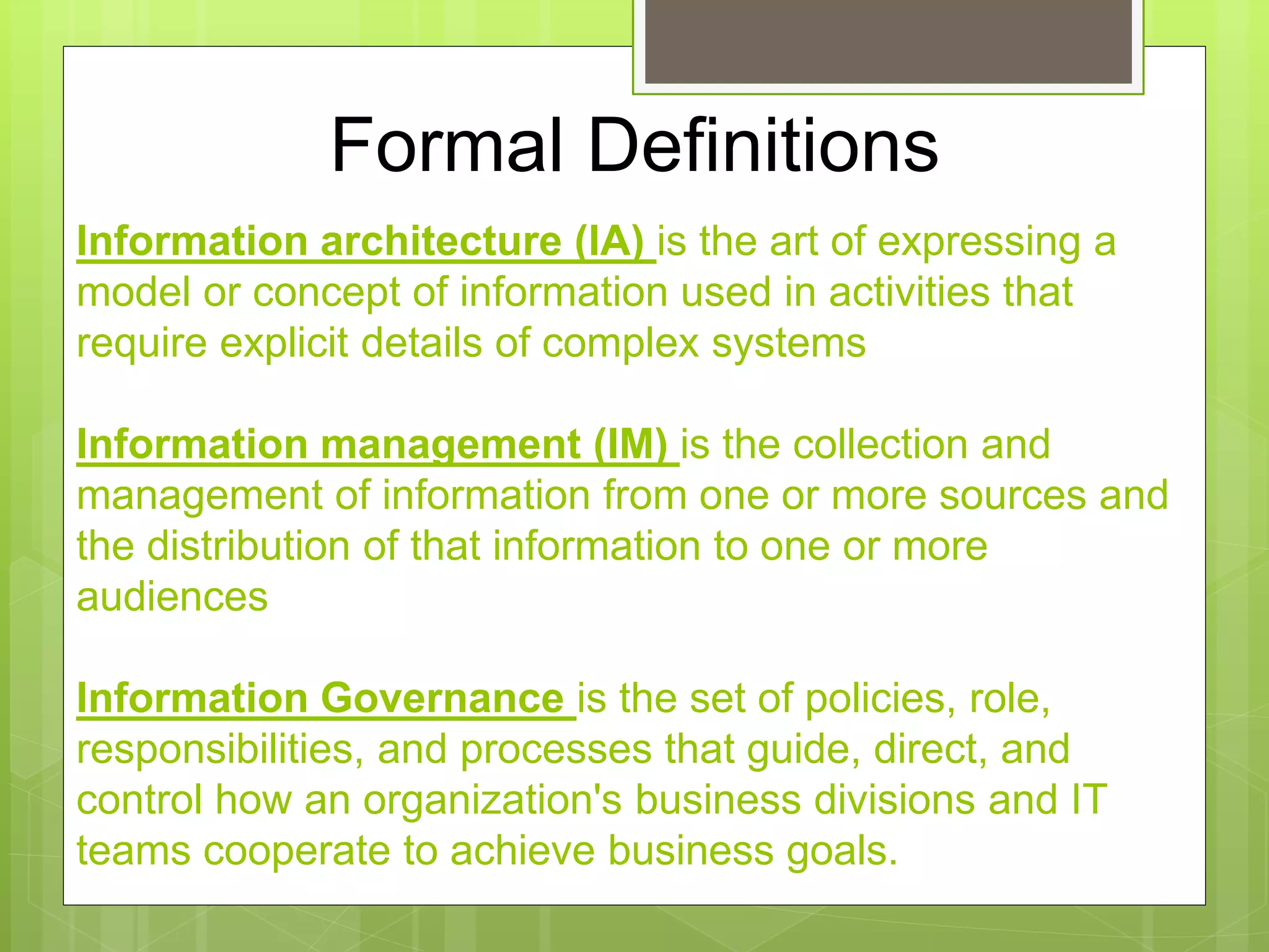 Information architecture (IA) is the art of expressing a
model or concept of information used in activities that
require explicit details of complex systems
Information management (IM) is the collection and
management of information from one or more sources and
the distribution of that information to one or more
audiences
Information Governance is the set of policies, role,
responsibilities, and processes that guide, direct, and
control how an organization's business divisions and IT
teams cooperate to achieve business goals.
Formal Definitions
 