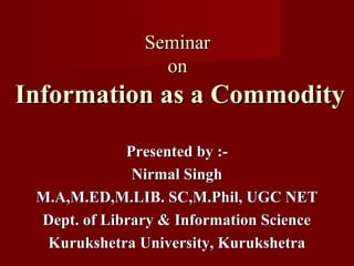 SeminarSeminar
onon
Information as a CommodityInformation as a Commodity
Presented by :-Presented by :-
Nirmal SinghNirmal Singh
M.A,M.ED,M.LIB. SC,M.Phil, UGC NETM.A,M.ED,M.LIB. SC,M.Phil, UGC NET
Dept. of Library & Information ScienceDept. of Library & Information Science
Kurukshetra University, KurukshetraKurukshetra University, Kurukshetra
 