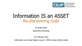 Information IS an ASSET
Re-discovering Gold
Dr Sandra Ward
Beaworthy Consulting
14th February 2019
‘Information as an Asset’ Report Launch - KPMG, Canary Wharf, London
 