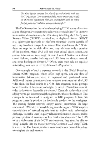 94                         Information as Power

        The One System concept has already peaked interest with our
        NATO partners. They understand the power of having a single
        set of ground equipment that can interoperate with an entire
        fleet of joint and coalition unmanned aircraft.26

   The DoD recognizes the value of employing TCDL across all services
as one of its primary objectives to achieve interoperability.27 To improve
information dissemination, the U.S. Army is fielding the One System
Remote Video (OSRVT) terminal to its deployed forces. OSRVT
is a lightweight (portable or platform-mounted) system capable of
receiving broadcast images from several UAS simultaneously.28 While
these are steps in the right direction, they addresses only a portion
of the problem. Many UAS still pass their critical video, sensor, and
control information to a single Ground Control Station in a closed
circuit fashion, thereby isolating the UAS from the theater network
and other battlespace elements.29 Often, users must rely on separate
networking solutions to receive different UAS products.
    One example of such a separate network is the Global Broadcast
Service (GBS) program, which offers high-speed, one-way flow of
information (video and data) to deployed and garrisoned users.
Additional theater communications resources must transmit the UAS
video from the local source to a GBS data injection point, perhaps
located outside of the country of origin. In turn, GBS satellites transmit
video back to users located in the theater.30 Certainly, such videos travel
a long way to get disseminated throughout the theater battlespace. This
example is not intended to denigrate the GBS program. In fact, this
program currently provides an invaluable product to the warfighter.
The existing theater network simply cannot disseminate the large
amount of UAS video required throughout the region. NCW requires
consolidation of networking solutions to enable rapid information
exchange, to enable users to query relevant information sources, and to
promote positional awareness of key battlespace elements.31 For UAS
to be a viable part of the NCW environment, they must be able to
“plug” directly into the theater network. Common GCS using TCDL
is a start, but DoD must provide a communications network interface
to complete the architecture.
 