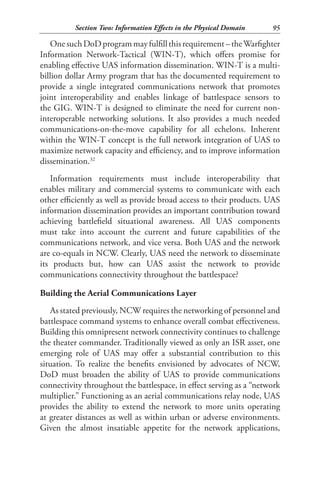 Section Two: Information Effects in the Physical Domain    95

   One such DoD program may fulfill this requirement – the Warfighter
Information Network-Tactical (WIN-T), which offers promise for
enabling effective UAS information dissemination. WIN-T is a multi-
billion dollar Army program that has the documented requirement to
provide a single integrated communications network that promotes
joint interoperability and enables linkage of battlespace sensors to
the GIG. WIN-T is designed to eliminate the need for current non-
interoperable networking solutions. It also provides a much needed
communications-on-the-move capability for all echelons. Inherent
within the WIN-T concept is the full network integration of UAS to
maximize network capacity and efficiency, and to improve information
dissemination.32
   Information requirements must include interoperability that
enables military and commercial systems to communicate with each
other efficiently as well as provide broad access to their products. UAS
information dissemination provides an important contribution toward
achieving battlefield situational awareness. All UAS components
must take into account the current and future capabilities of the
communications network, and vice versa. Both UAS and the network
are co-equals in NCW. Clearly, UAS need the network to disseminate
its products but, how can UAS assist the network to provide
communications connectivity throughout the battlespace?

Building the Aerial Communications Layer
   As stated previously, NCW requires the networking of personnel and
battlespace command systems to enhance overall combat effectiveness.
Building this omnipresent network connectivity continues to challenge
the theater commander. Traditionally viewed as only an ISR asset, one
emerging role of UAS may offer a substantial contribution to this
situation. To realize the benefits envisioned by advocates of NCW,
DoD must broaden the ability of UAS to provide communications
connectivity throughout the battlespace, in effect serving as a “network
multiplier.” Functioning as an aerial communications relay node, UAS
provides the ability to extend the network to more units operating
at greater distances as well as within urban or adverse environments.
Given the almost insatiable appetite for the network applications,
 