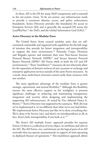 130                         Information as Power

   In short, AD is the DS for many DoD components and is essential
to the net-centric vision. To be net-centric, any infrastructure needs
to provide a consistent identity, access, and policy enforcement
foundation. Active Directory provides this foundation for access to
Enterprise Services (ES) and is generally the accepted DS across the
LandWarNet,16 the DoD, and the Global Information Grid (GIG).17

Active Directory in the Modular Force
   The United States Army created modular units that are self-
contained, sustainable and organized with capabilities for the full range
of missions that provide for better integration and interoperability
to support the joint environment.18 Presently, Corps, Divisions
and Brigades operate and maintain their own Non-Secure Internet
Protocol Router Network (NIPR)19 and Secure Internet Protocol
Router Network (SIPR)20 AD Forest while in both the GF and DF
environments.21 These “multiforest”22 structures do not inherently allow
for the separation of domain enclaves of user accounts or exchange and
enterprise application services outside of the same Forest structures. As
a result, these multi-forest structures cannot easily share resources with
one another.
   The most significant advantage of the modular force is greater
strategic, operational, and tactical flexibility.23 Although this flexibility
ensures the most effective support to the warfighter, it presents
significant challenges to achieving and maintaining transparency,
integration and security when designing and implementing the
supporting AD infrastructures. As stated by Vice Admiral Nancy E.
Brown,24 “Active Directory was supposed to be a panacea. Well, the way
we’ve implemented it, it’s no different than what we’ve ever had before.
We implemented Active Directory just like we’ve done everything else:
We’ve done it by Service [sic], and there’s no interdependence at all; in
fact, there’s little interoperability if you look at it.”25
   The Army’s AD multiple Forest approach provides for separate
Forests (A forest is a collection of every object, its attributes and rules in
the AD. The AD Forest, tree, and domain are the logical parts of an AD
network) that can operate autonomously in support of units operating
in deployed theaters of operations.26 This multiforest approach allows
 