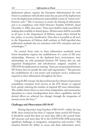 132                         Information as Power

deployment phases, requires the Enterprise Administrators for each
Forest to coordinate with all other units that are part of the deployment
to set the deployment architecture and establish a series of “transit trust”
between each.31 This is necessary to ensure the sharing of information
and is in compliance with DoD Directive Number 8320.02, dated
December 2, 2004, that states, “Data assets shall be made accessible by
making data available in shared spaces. All data assets shall be accessible
to all users in the Department of Defense except where limited by
law, policy, or security classification. Data that is accessible to all users
in the Department of Defense shall conform to DoD-specified data
publication methods that are consistent with GIG enterprise and user
technologies.”32
   For tactical Army units to share information seamlessly across
Forest boundaries requires the establishment of a series of AD trust
relationships. However, in the deployed force environment, trust
relationships are only permitted between DF Forests that are task
organized (headquarters and sub-elements assigned, attached, or
OPCON) for deployment or training. Trusts are not permitted between
DF Forests that are outside the same task organization.33 This prevents
the establishment of a net-centric and enterprise service architecture
required to share information throughout the force.
   Using the RF concept, the data architecture for a theater of operations
consolidates enterprise level services at the JTF, theater or regional
level, greatly reducing the number of required AD trust relationships.
This enables future forces to move from independent and autonomous
operations to a more interdependent force where capabilities and the
desired effects are achieved (no change) through the integration of
systems across the force.34

Challenges and Observations OIF 05-07
        During Operation Iraqi Freedom (OIF) 05-07, within the Iraq
AOR, there existed no less than 27 separate Army tactical AD Forests.
It should be noted that there are more than 200 in the tactical Army
AD structure and more than 40 in the CENTCOM AOR presenting
significant challenges to integration, transparency and security.35 This
situation limited the ability to access and share information across
 