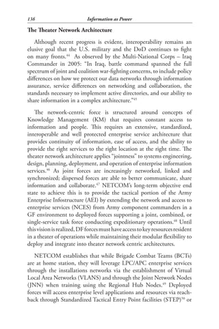 136                         Information as Power

The Theater Network Architecture
   Although recent progress is evident, interoperability remains an
elusive goal that the U.S. military and the DoD continues to fight
on many fronts.44 As observed by the Multi-National Corps – Iraq
Commander in 2005: “In Iraq, battle command spanned the full
spectrum of joint and coalition war-fighting concerns, to include policy
differences on how we protect our data networks through information
assurance, service differences on networking and collaboration, the
standards necessary to implement active directories, and our ability to
share information in a complex architecture.”45
   The network-centric force is structured around concepts of
Knowledge Management (KM) that requires constant access to
information and people. This requires an extensive, standardized,
interoperable and well protected enterprise service architecture that
provides continuity of information, ease of access, and the ability to
provide the right services to the right location at the right time. The
theater network architecture applies “jointness” to systems engineering,
design, planning, deployment, and operation of enterprise information
services.46 As joint forces are increasingly networked, linked and
synchronized; dispersed forces are able to better communicate, share
information and collaborate.47 NETCOM’s long-term objective end
state to achieve this is to provide the tactical portion of the Army
Enterprise Infostructure (AEI) by extending the network and access to
enterprise services (NCES) from Army component commanders in a
GF environment to deployed forces supporting a joint, combined, or
single-service task force conducting expeditionary operations.48 Until
this vision is realized, DF forces must have access to key resources resident
in a theater of operations while maintaining their modular flexibility to
deploy and integrate into theater network centric architectures.
   NETCOM establishes that while Brigade Combat Teams (BCTs)
are at home station, they will leverage LPC/APC enterprise services
through the installations networks via the establishment of Virtual
Local Area Networks (VLANS) and through the Joint Network Nodes
(JNN) when training using the Regional Hub Nodes.49 Deployed
forces will access enterprise level applications and resources via reach-
back through Standardized Tactical Entry Point facilities (STEP)50 or
 