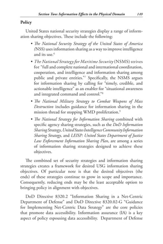 Section Two: Information Effects in the Physical Domain     149

Policy
   United States national security strategies display a range of inform-
ation sharing objectives. These include the following:
     •	 The National Security Strategy of the United States of America
        (NSS) uses information sharing as a way to improve intelligence
        and its use.6
     •	 The National Strategy for Maritime Security (NSMS) strives
        for “full and complete national and international coordination,
        cooperation, and intelligence and information sharing among
        public and private entities.”7 Specifically, the NSMS argues
        for information sharing by calling for “timely, credible, and
        actionable intelligence” as an enabler for “situational awareness
        and integrated command and control.”8
     •	 The National Military Strategy to Combat Weapons of Mass
        Destruction includes guidance for information sharing in the
        mission thread for stopping WMD proliferation.9
     •	 The National Strategy for Information Sharing combined with
        specific agency sharing strategies, such as the DoD Information
        Sharing Strategy, United States Intelligence Community Information
        Sharing Strategy, and LEISP: United States Department of Justice
        Law Enforcement Information Sharing Plan, are among a series
        of information sharing strategies designed to achieve these
        objectives.
   The combined set of security strategies and information sharing
strategies creates a framework for desired USG information sharing
objectives. Of particular note is that the desired objectives (the
ends) of these strategies continue to grow in scope and importance.
Consequently, reducing ends may be the least acceptable option to
bringing policy in alignment with objectives.
   DoD Directive 8320.2 “Information Sharing in a Net-Centric
Department of Defense” and DoD Directive 8320.02-G “Guidance
for Implementing Net-Centric Data Strategy” are the core policies
that promote data accessibility. Information assurance (IA) is a key
aspect of policy espousing data accessibility. Department of Defense
 