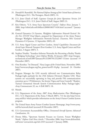 Notes for Section Two                             179

35. Donald H. Rumsfeld, The National Defense Strategy of the United States of America
    (Washington D.C.: The Pentagon, March 2005), 14.
36. U.S. Joint Chiefs of Staff, Capstone Concept for Joint Operations Version 2.0
    (Washington D.C.: U.S. Joint Chiefs of Staff, August 2005) 21.
37. Kris Osborn, “U.S. Army Faces Spectrum Crunch,” Defense News, January 7,
    2008, http://ebird.afis.mil/ebfiles/e20080106571436.html (accessed 7 January
    2008).
38. General Dynamics C4 Systems, Warfighter Information Network-Tactical: No-
    Air-Tier STUDY Final Report, prepared for Department of the Army Project
    Manager Warfighter Information Network-Tactical, (Taunton, MA: General
    Dynamics C4 Systems, 13 September 2005), 69.
39. U.S. Army Signal Center and Fort Gordon, Initial Capabilities Document for
    Aerial Layer Network Transport (Fort Gordon: U.S. Army Signal Center and Fort
    Gordon, 3 August 2007), 5.
40. Stephen Trimble, “Seamless Airborne Networks Are Becoming a Reality Thanks
    to Bridging Technology,” Jane’s Defense Weekly, 24 January 2007, http://integra-
    tor.hanscom.af.mil/2007/January/01252007/012522007-15.htm (accessed 19
    December 2007).
41. Otto Kreisher, “In Demand,” Navy League of the United States, November 2005,
    http://www.navyleague.org/Sea_power/nov05-10.php (accessed 24 October
    2007).
42. Program Manager for UAS recently delivered two Communication Relay
    Package-Light payloads for the 25th Infantry Division’s Shadow UAS. These
    systems are successfully operating in Iraq and provide FM communications
    extension up to 170 kilometers. See Jeremy Vigna and Gene Cantrell, “Shadow-
    Tactical Unmanned Aircraft System Communication Relay Package-Light,”
    Army Communicator 32, no. 4 (Fall 2007): 18.
43. Mundt.
44. U.S. Department of the Army, 2007 Army Modernization Plan (Washington
    D.C.: U.S. Department of the Army, 5 March 2007), 7-8. See also http://www.
    army.mil/fcs/ which provides information on the Army’s Future Combat System
    program.
45. The United States Army Future Combat System Homepage, http://www.army.
    mil/fcs/network.html (accessed 20 December 2007).
46. U.S. Government Accountability Office, Unmanned Aircraft Systems: Advanced
    Coordination, 10.
47. Donna Miles, “Spectrum Summit Focuses on Current, Future Warfighter
    Needs,” Defense Link News Article, 7 December 2006, http://www.defenselink.
    mil/news/ newsarticle.aspx?id=2345 (accessed 17 January 2008).
 