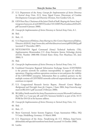 Notes for Section Two                              185

27. U.S. Department of the Army, Concept for Implementation of Active Directory
    in Tactical Army Units, (U.S. Army Signal Center, Directorate of Combat
    Developments Concepts and Doctrine Division, Fort Gordon GA), iii.
28. GEN Peter Pace, Chairman of the Joint Chiefs of Staff, Shaping the Future, http://
    integrator.hanscom.af.mil/2005/October/10132005/PaceGuidance02Oct05.
    pdf (accessed 6 January 2008).
29. Concept for Implementation of Active Directory in Tactical Army Units, A-1.
30. Ibid.
31. Ibid., 12.
32. U.S. Department of Defense, Data Sharing in a Net-Centric Department of Defense,
    Directive 8320.02, http://www.dtic.mil/whs/directives/corres/pdf/832002p.pdf
    (accessed 27 December 2007).
33. NETCOM/9TH Signal Command (Army) Technical Authority (TA),
    Implementation Memorandum U.S. Army Enterprise Systems Technology Activity
    (ESTA), Number 2006-006 (United States Army, Fort Huachuca AZ, June
    2006), 9.
34. Ibid.
35. Concept for Implementation of Active Directory in Tactical Army Units, 1-6.
36. Combined Enterprise Regional Information Exchange System (CENTRIXS)
    is the premier network for coalition interoperability in support of military
    operations. Ongoing coalition operations continue to test and prove the viability
    of the CENTRIXS enterprise. Information flow to coalition partners via the
    multiple versions of CENTRIXS networks achieved unprecedented volume and
    continues to expand.
37. U.S. Congressional Research Service Report, Network Centric Warfare:
    Background and Oversight Issues for Congress, 2 June 2004, http://www.fas.org/
    man/crs/RL32411.pdf (accessed 2 February 2008).
38. BG Jeffery Smith stated in his Army Presentation at a recent Microsoft Conference
    that NSC is a 5 year pay off, and LTG Sorenson briefed it as part of the 10-15
    POM for DA G6 in his keynote address.
39. Concept for Implementation of Active Directory in Tactical Army Units, 1-6.
40. Ibid.
41. Ibid., 17.
42. Brent Gatewood, Senior Systems Engineer, Corps Automation Office, HQ
    V Corps, Heidelberg, Germany; 15 March 2008.
43. U.S. Department of the Army, Transforming the U.S. Military, http://www.
    defenselink.mil/specials/transform/intro.html (accessed 14 October 2008).
44. Lawlor.
 