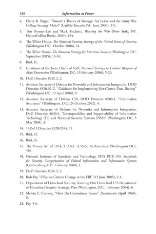 188                            Information as Power

4.    Harry R. Yarger, “Toward a Theory of Strategy: Art Lykke and the Army War
      College Strategy Model” (Carlisle Barracks PA: June 2006), 111.
5.    Tim Berners-Lee and Mark Fischetti, Weaving the Web (New York, NY:
      HarperCollins Books, 2000), 124.
6.    The White House, The National Security Strategy of the United States of America
      (Washington DC: October 2006), 24.
7.    The White House, The National Strategy for Maritime Security (Washington DC:
      September 2005), 13-16.
8.    Ibid, 16.
9.    Chairman of the Joint Chiefs of Staff, National Strategy to Combat Weapons of
      Mass Destruction (Washington, DC: 13 February 2006), 5-26.
10. DoD Directive 8320.2, 2.
11. Assistant Secretary of Defense for Networks and Information Integration, DOD
    Directive 8320.02-G, “Guidance for Implementing Net-Centric Data Sharing”
    (Washington DC: 12 April 2006), 9.
12. Assistant Secretary of Defense C3I, DOD Directive 8500.1, “Information
    Assurance” (Washington, D.C: 24 October 2002), 4.
13. Assistant Secretary of Defense for Networks and Information Integration,
    DoD Directive 4630.5, “Interoperability and Supportability of Information
    Technology (IT) and National Security Systems (NSS)” (Washington DC, 5
    May 2004), 3.
14. 14DoD Directive 8320.02-G, 11.
15. Ibid, 32.
16. Ibid, 26.
17. The Privacy Act of 1974, 5 U.S.C. § 552a, As Amended, (Washington DC),
    464.
18. National Institute of Standards and Technology, FIPS PUB 199, Standards
    for Security Categorization of Federal Information and Information Systems
    (Gaithersburg MD: February 2004), 1.
19. DoD Directive 8320.2, 2.
20. Rob Fay, “Effective Culture Change in the FBI” (15 June 2005), 2-3.
21. Department of Homeland Security, Securing Our Homeland U.S Department
    of Homeland Security Strategic Plan (Washington, D.C.: February 2004), 6.
22. Melvin E. Conway, “How Do Committees Invent” Datamation (April 1968),
    8.
23. Fay, 5-6.
 