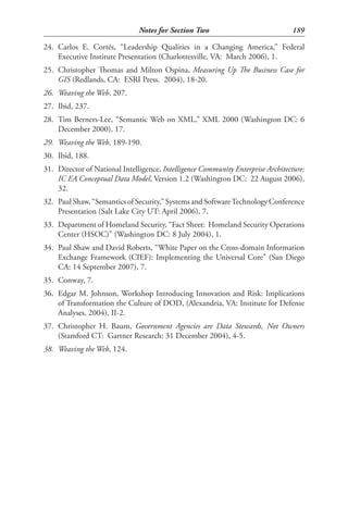 Notes for Section Two                              189

24. Carlos E. Cortés, “Leadership Qualities in a Changing America,” Federal
    Executive Institute Presentation (Charlottesville, VA: March 2006), 1.
25. Christopher Thomas and Milton Ospina, Measuring Up The Business Case for
    GIS (Redlands, CA: ESRI Press. 2004), 18-20.
26. Weaving the Web, 207.
27. Ibid, 237.
28. Tim Berners-Lee, “Semantic Web on XML,” XML 2000 (Washington DC: 6
    December 2000), 17.
29. Weaving the Web, 189-190.
30. Ibid, 188.
31. Director of National Intelligence, Intelligence Community Enterprise Architecture:
    IC EA Conceptual Data Model, Version 1.2 (Washington DC: 22 August 2006),
    32.
32. Paul Shaw, “Semantics of Security,” Systems and Software Technology Conference
    Presentation (Salt Lake City UT: April 2006), 7.
33. Department of Homeland Security, “Fact Sheet: Homeland Security Operations
    Center (HSOC)” (Washington DC: 8 July 2004), 1.
34. Paul Shaw and David Roberts, “White Paper on the Cross-domain Information
    Exchange Framework (CIEF): Implementing the Universal Core” (San Diego
    CA: 14 September 2007), 7.
35. Conway, 7.
36. Edgar M. Johnson, Workshop Introducing Innovation and Risk: Implications
    of Transformation the Culture of DOD, (Alexandria, VA: Institute for Defense
    Analyses, 2004), II-2.
37. Christopher H. Baum, Government Agencies are Data Stewards, Not Owners
    (Stamford CT: Gartner Research: 31 December 2004), 4-5.
38. Weaving the Web, 124.
 