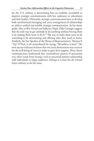 Section One: Information Effects in the Cognitive Dimension    23

for the U.S. military is determining how to establish, reestablish or
improve strategic communication with key audiences or subcultures
and their leaders. Ultimately, strategic communicators have to develop
both synchronized messaging and savvy management of relationships
to achieve unified and reliable strategic communication. In his classic
guide, How to Win Friends and Influence People, Dale Carnegie suggests
that the only way to get anybody to do anything without forcing them
is by making them want to do it.29 The way to make them want to do
something is by determining and offering what they need or desire.
Similarly, the late Speaker of the House of Representatives, Thomas P.
“Tip” O’Neil, is oft remembered for saying, “All politics is local.” His
own success indicates he knew that one must demonstrate true concern
for the well-being of voters in order to gain their support. These classic
communicators understood that extraordinary powers of persuasion
very often result from having a real or perceived positive relationship
with individuals or larger audiences. Perhaps it is time for the United
States military to do the same.
 