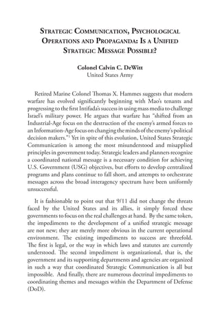 Strategic coMMunication, PSychoLogicaL
     oPerationS and ProPaganda: iS a unified
           Strategic MeSSage PoSSibLe?

                      Colonel Calvin C. DeWitt
                         United States Army


   Retired Marine Colonel Thomas X. Hammes suggests that modern
warfare has evolved significantly beginning with Mao’s tenants and
progressing to the first Intifada’s success in using mass media to challenge
Israel’s military power. He argues that warfare has “shifted from an
Industrial-Age focus on the destruction of the enemy’s armed forces to
an Information-Age focus on changing the minds of the enemy’s political
decision makers.”1 Yet in spite of this evolution, United States Strategic
Communication is among the most misunderstood and misapplied
principles in government today. Strategic leaders and planners recognize
a coordinated national message is a necessary condition for achieving
U.S. Government (USG) objectives, but efforts to develop centralized
programs and plans continue to fall short, and attempts to orchestrate
messages across the broad interagency spectrum have been uniformly
unsuccessful.
   It is fashionable to point out that 9/11 did not change the threats
faced by the United States and its allies, it simply forced these
governments to focus on the real challenges at hand. By the same token,
the impediments to the development of a unified strategic message
are not new; they are merely more obvious in the current operational
environment. The existing impediments to success are threefold.
The first is legal, or the way in which laws and statutes are currently
understood. The second impediment is organizational, that is, the
government and its supporting departments and agencies are organized
in such a way that coordinated Strategic Communication is all but
impossible. And finally, there are numerous doctrinal impediments to
coordinating themes and messages within the Department of Defense
(DoD).
 