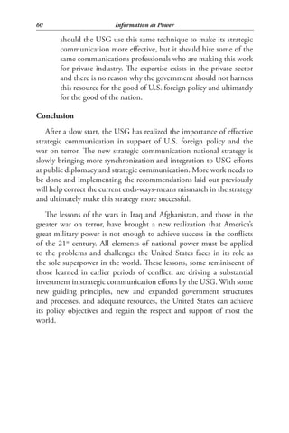 60                       Information as Power

       should the USG use this same technique to make its strategic
       communication more effective, but it should hire some of the
       same communications professionals who are making this work
       for private industry. The expertise exists in the private sector
       and there is no reason why the government should not harness
       this resource for the good of U.S. foreign policy and ultimately
       for the good of the nation.

Conclusion
   After a slow start, the USG has realized the importance of effective
strategic communication in support of U.S. foreign policy and the
war on terror. The new strategic communication national strategy is
slowly bringing more synchronization and integration to USG efforts
at public diplomacy and strategic communication. More work needs to
be done and implementing the recommendations laid out previously
will help correct the current ends-ways-means mismatch in the strategy
and ultimately make this strategy more successful.
    The lessons of the wars in Iraq and Afghanistan, and those in the
greater war on terror, have brought a new realization that America’s
great military power is not enough to achieve success in the conflicts
of the 21st century. All elements of national power must be applied
to the problems and challenges the United States faces in its role as
the sole superpower in the world. These lessons, some reminiscent of
those learned in earlier periods of conflict, are driving a substantial
investment in strategic communication efforts by the USG. With some
new guiding principles, new and expanded government structures
and processes, and adequate resources, the United States can achieve
its policy objectives and regain the respect and support of most the
world.
 