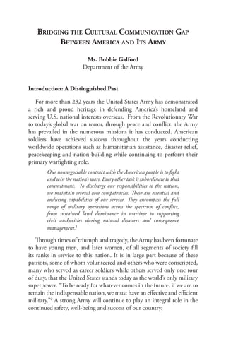 bridging the cuLturaL coMMunication gaP
         between aMerica and itS arMy

                          Ms. Bobbie Galford
                         Department of the Army


Introduction: A Distinguished Past

   For more than 232 years the United States Army has demonstrated
a rich and proud heritage in defending America’s homeland and
serving U.S. national interests overseas. From the Revolutionary War
to today’s global war on terror, through peace and conflict, the Army
has prevailed in the numerous missions it has conducted. American
soldiers have achieved success throughout the years conducting
worldwide operations such as humanitarian assistance, disaster relief,
peacekeeping and nation-building while continuing to perform their
primary warfighting role.
        Our nonnegotiable contract with the American people is to fight
        and win the nation’s wars. Every other task is subordinate to that
        commitment. To discharge our responsibilities to the nation,
        we maintain several core competencies. These are essential and
        enduring capabilities of our service. They encompass the full
        range of military operations across the spectrum of conflict,
        from sustained land dominance in wartime to supporting
        civil authorities during natural disasters and consequence
        management.1

    Through times of triumph and tragedy, the Army has been fortunate
to have young men, and later women, of all segments of society fill
its ranks in service to this nation. It is in large part because of these
patriots, some of whom volunteered and others who were conscripted,
many who served as career soldiers while others served only one tour
of duty, that the United States stands today as the world’s only military
superpower. “To be ready for whatever comes in the future, if we are to
remain the indispensable nation, we must have an effective and efficient
military.”2 A strong Army will continue to play an integral role in the
continued safety, well-being and success of our country.
 
