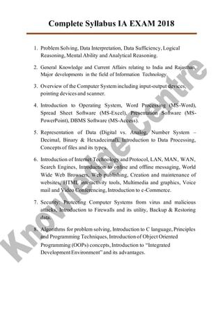 Complete Syllabus IA EXAM 2018
1. Problem Solving, Data Interpretation, Data Sufficiency,Logical
Reasoning,MentalAbility and Analytical Reasoning.
2. General Knowledge and Current Affairs relating to India and Rajasthan,
Major developments in the field of Information Technology.
3. Overview of the Computer Systemincluding input-output devices,
pointing devicesand scanner.
4. Introduction to Operating System, Word Processing (MS-Word),
Spread Sheet Software (MS-Excel), Presentation Software (MS-
PowerPoint), DBMS Software (MS-Access).
5. Representation of Data (Digital vs. Analog, Number System –
Decimal, Binary & Hexadecimal), Introduction to Data Processing,
Conceptsof files and its types.
6. Introduction of Internet TechnologyandProtocol, LAN, MAN, WAN,
Search Engines, Introduction to online and offline messaging, World
Wide Web Browsers, Web publishing, Creation and maintenance of
websites, HTML interactivity tools, Multimedia and graphics, Voice
mail and Video Conferencing,Introduction to e-Commerce.
7. Security: Protecting Computer Systems from virus and malicious
attacks, Introduction to Firewalls and its utility, Backup & Restoring
data.
8. Algorithms for problem solving, Introduction to C language,Principles
and Programming Techniques,Introductionof ObjectOriented
Programming (OOPs) concepts,Introduction to “Integrated
DevelopmentEnvironment”and its advantages.
 