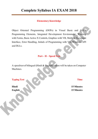 Complete Syllabus IA EXAM 2018
ElementaryKnowledge
Object Oriented Programming (OOPs) in Visual Basic and JAVA
Programming Elements, Integrated Development Environment, Working
with Forms, Basic Active X Controls, Graphics with VB, Multiple Document
Interface, Error Handling, Initials of Programming with VB, Windows API
and DLLs.
Part – II – SpeedTest
A speedtestof bilingual (Hindi & English)nature will be taken on Computer
Machines.
Typing Test Time
Hindi 15 Minutes
English 15 Minutes
 