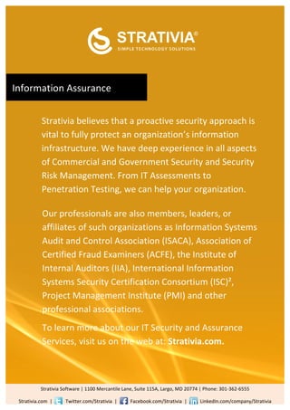  

                         	
  


                                                                                                                                                                                                                                              	
  

                                                                                                                                                                                   	
  
                         	
  


                         	
  


                         	
  

	
  Information	
  Assurance	
  	
  
                         	
  


                         	
  



                         Strativia	
  believes	
  that	
  a	
  proactive	
  security	
  approach	
  is	
  
                         vital	
  to	
  fully	
  protect	
  an	
  organization’s	
  information	
  
                         infrastructure.	
  We	
  have	
  deep	
  experience	
  in	
  all	
  aspects	
  
                         of	
  Commercial	
  and	
  Government	
  Security	
  and	
  Security	
  
                         Risk	
  Management.	
  From	
  IT	
  Assessments	
  to	
  
                         Penetration	
  Testing,	
  we	
  can	
  help	
  your	
  organization.	
  	
  	
  
                         	
  
                          Our	
  professionals	
  are	
  also	
  members,	
  leaders,	
  or	
  
                         	
  affiliates	
  of	
  such	
  organizations	
  as	
  Information	
  Systems	
  
                         	
  Audit	
  and	
  Control	
  Association	
  (ISACA),	
  Association	
  of	
  
                          Certified	
  Fraud	
  Examiners	
  (ACFE),	
  the	
  Institute	
  of	
  
                         	
  Internal	
  Auditors	
  (IIA),	
  International	
  Information	
  
                         	
  Systems	
  Security	
  Certification	
  Consortium	
  (ISC)²,	
  
                          Project	
  Management	
  Institute	
  (PMI)	
  and	
  other	
  
                         ddddmost	
  qualified	
  candidates	
  from	
  the	
  crowd.	
  
                          professional	
  associations.	
  
                         	
  
                           To	
  learn	
  more	
  about	
  our	
  IT	
  Security	
  and	
  Assurance	
  
                         	
  

                           Services,	
  visit	
  us	
  on	
  the	
  web	
  at:	
  Strativia.com.	
  	
  
                         	
  


                         	
  

                         	
  


                        Strativia	
  Software	
  |	
  1100	
  Mercantile	
  Lane,	
  Suite	
  115A,	
  Largo,	
  MD	
  20774	
  |	
  Phone:	
  301-­‐362-­‐6555	
  
                        	
  

   Strativia.com	
  	
  |	
  	
  	
  	
  	
  	
  	
  	
  	
  	
  	
  Twitter.com/Strativia	
  	
  |	
  	
  	
  	
  	
  	
  	
  	
  	
  	
  	
  Facebook.com/Strativia	
  	
  |	
  	
  	
  	
  	
  	
  	
  	
  	
  	
  	
  LinkedIn.com/company/Strativia	
  
 