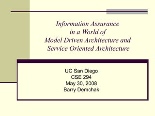 Information Assurance
in a World of
Model Driven Architecture and
Service Oriented Architecture
UC San Diego
CSE 294
May 30, 2008
Barry Demchak
 