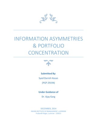 INFORMATION ASYMMETRIES
& PORTFOLIO
CONCENTRATION
DECEMBER, 2014
INDIAN INSTITUTE OF MANAGEMENT, LUCKNOW
Prabandh Nagar, Lucknow - 226013
Submitted By:
Syed Danish Hasan
(PGP 29194)
Under Guidance of
Dr. Ajay Garg
 