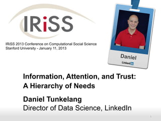 IRiSS 2013 Conference on Computational Social Science
Stanford University - January 11, 2013

                                                        Daniel


          Information, Attention, and Trust:
          A Hierarchy of Needs
          Daniel Tunkelang
          Director of Data Science, LinkedIn
          Recruiting Solutions                                   1
 