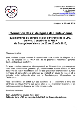 1
Fédération de la Haute-Vienne
de la LIBRE PENSEE
61 rue Champlain
87000 Limoges
Courriel: librepensee87@yahoo.fr
Blog: http://librepensee87.over-blog.com/
Limoges, le 27 août 2016
Information des 2 délégués de Haute-Vienne
aux membres du bureau et aux adhérents de la LP87
suite au Congrès de la FNLP
de Bourg-Lès-Valence du 23 au 26 août 2016,
Chers camarades,
Nous rendrons compte mercredi 7 septembre de notre mandat de délégués de la
LP87 au congrès de la FNLP lors de la prochaine Assemblée générale
d’adhérents prévue à cet effet.
En avant première, nous vous faisons parvenir les 2 interventions que nous avons
faites dans la discussion générale, qui, conformément à notre mandat ont émis
des points de vue et des critiques tant sur des questions d’orientation que sur des
méthodes et comportements déloyaux qui mettent en cause le respect et la
fraternité entre adhérents ainsi que le fonctionnement démocratique de
l’association.
Nous reviendrons en détail sur ces questions le 7 septembre à l’AG des
adhérents de Haute-Vienne qui auront alors à se déterminer librement et en
pleine connaissance de cause sur notre compte-rendu.
Bien fraternellement.
Jean-Louis Darnis et Jean-Paul Gady
Délégués de la LP87 au congrès de la FNLP de Bourg-Lès-Valence.
 