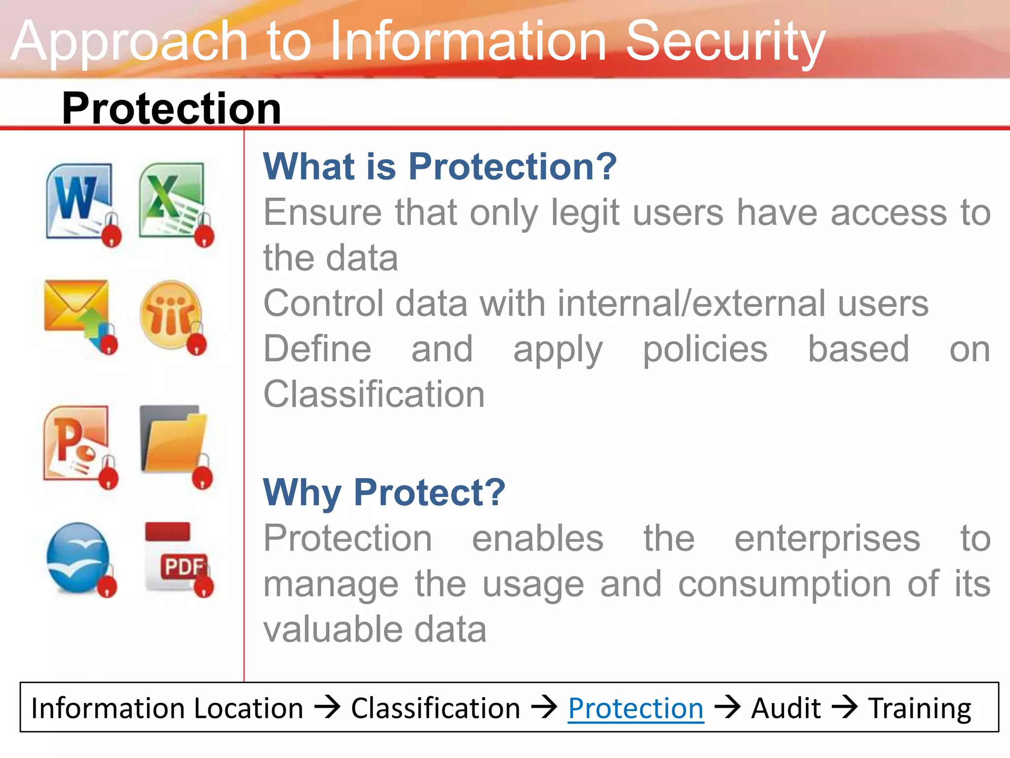 Approach to Information Security
  Protection
                 What is Protection?
                 Ensure that only legit users have access to
                 the data
                 Control data with internal/external users
                 Define and apply policies based on
                 Classification

                 Why Protect?
                 Protection enables the enterprises to
                 manage the usage and consumption of its
                 valuable data

Information Location  Classification  Protection  Audit  Training
 