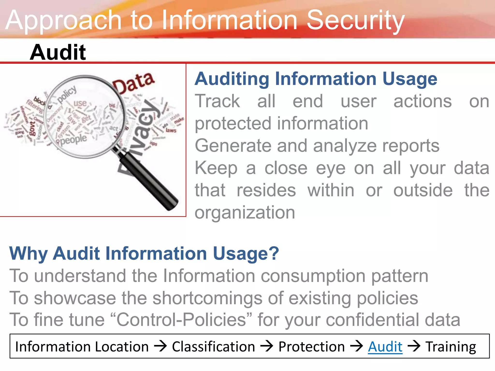 Approach to Information Security
  Audit
                          Auditing Information Usage
                          Track all end user actions on
                          protected information
                          Generate and analyze reports
                          Keep a close eye on all your data
                          that resides within or outside the
                          organization

Why Audit Information Usage?
To understand the Information consumption pattern
To showcase the shortcomings of existing policies
To fine tune “Control-Policies” for your confidential data
Information Location  Classification  Protection  Audit  Training
 