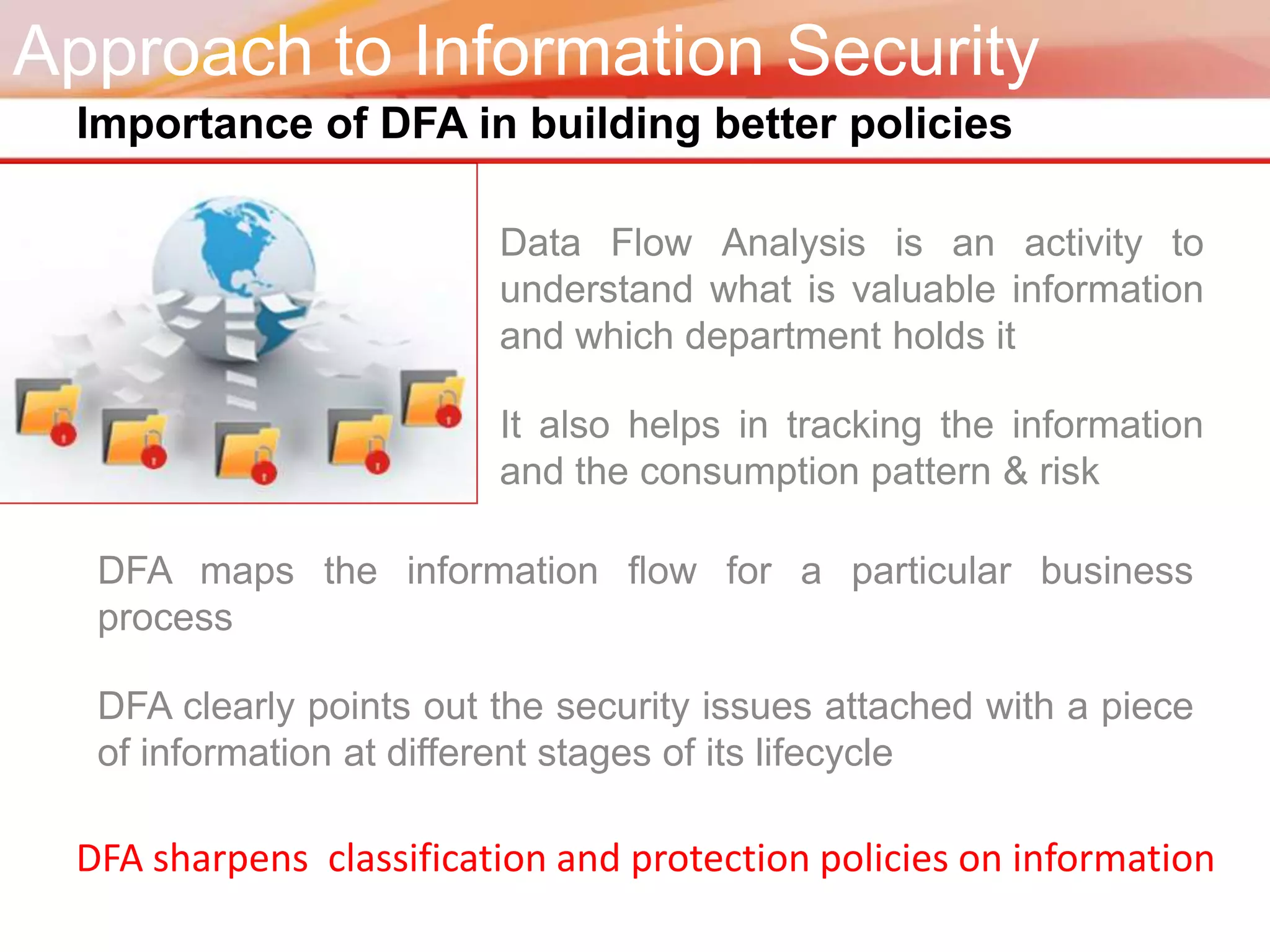 Approach to Information Security
 Importance of DFA in building better policies

                         Data Flow Analysis is an activity to
                         understand what is valuable information
                         and which department holds it

                         It also helps in tracking the information
                         and the consumption pattern & risk

  DFA maps the information flow for a particular business
  process

  DFA clearly points out the security issues attached with a piece
  of information at different stages of its lifecycle

 DFA sharpens classification and protection policies on information
 
