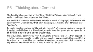 P.S. - Thinking about Content
The functional perspective on the “field of interest” allows us a certain further
understanding of the management of ideas.
We know that ideas are represented at various levels of language, itemization, and
specificity. Yet we also know that all of these representations are addressable as
“content”.
By understanding content as “the actor in the role” of message, fact or meaning, it
is understandable how the diversity of material seen in a given role by a population
of thinkers is neither unusual nor problematic.
Instead, it aligns comfortably with the diversity of “occupations” in that population
– while making each role variable and more widely approachable through differing
iterations via content. This also explains why content management is increasingly a
higher-level executive function in the community of interest.

 