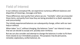 Field of Interest
In our ordinary conceptual life, we experience numerous different balances and
disparities of meanings, messages and facts.
These differences stem partly from where we are, “mentally”, when we encounter
those items, and partly from how they are being provided to us (both separately
and concurrently).
The initially experienced balances can subsequently change, either with our own
help or without.
When taken “as is”, without changing, the balances “cover” our interest in ways
that we can decide to accept and possibly even reinforce.
But we can also consider and attempt to change the balances in order to fit them
more closely to our immediate purposes. The purposes may be persuasive,
remedial, exploratory, conformational, etc.

 
