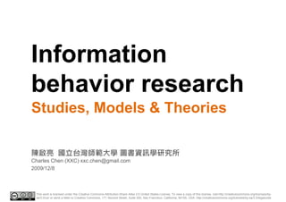 Information
I f     i
behavior research
Studies, Models & Theories

陳啟亮 國立台灣師範大學 圖書資訊學研究所
Charles Chen (XXC) xxc.chen@gmail.com
2009/12/8



 This work is licensed under the Creative Commons Attribution-Share Alike 3.0 United States License. To view a copy of this license, visit http://creativecommons.org/licenses/by-
 sa/3.0/us/ or send a letter to Creative Commons, 171 Second Street, Suite 300, San Francisco, California, 94105, USA. http://creativecommons.org/licenses/by-sa/3.0/legalcode
 