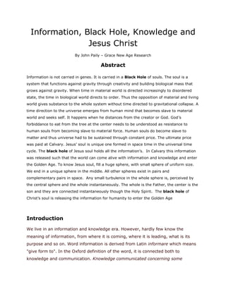 Information, Black Hole, Knowledge and Jesus Christ<br />By John Paily – Grace New Age Research <br />Abstract<br />Information is not carried in genes. It is carried in a Black Hole of souls. The soul is a system that functions against gravity through creativity and building biological mass that grows against gravity. When time in material world is directed increasingly to disordered state, the time in biological world directs to order. Thus the opposition of material and living world gives substance to the whole system without time directed to gravitational collapse. A time direction to the universe emerges from human mind that becomes slave to material world and seeks self. It happens when he distances from the creator or God. God’s forbiddance to eat from the tree at the center needs to be understood as resistance to human souls from becoming slave to material force. Human souls do become slave to matter and thus universe had to be sustained through constant price. The ultimate price was paid at Calvary. Jesus’ soul is unique one formed in space time in the universal time cycle. The black hole of Jesus soul holds all the information’s.  In Calvary this information was released such that the world can come alive with information and knowledge and enter the Golden Age. To know Jesus soul, fill a huge sphere, with small sphere of uniform size. We end in a unique sphere in the middle. All other spheres exist in pairs and complementary pairs in space.  Any small turbulence in the whole sphere is, perceived by the central sphere and the whole instantaneously. The whole is the Father, the center is the son and they are connected instantaneously though the Holy Spirit.  The black hole of Christ’s soul is releasing the information for humanity to enter the Golden Age                <br />Introduction<br />We live in an information and knowledge era. However, hardly few know the meaning of information, from where it is coming, where it is leading, what is its purpose and so on. Word information is derived from Latin informare which means quot;
give form toquot;
. In the Oxford definition of the word, it is connected both to knowledge and communication. Knowledge communicated concerning some particular fact, subject or event is thought as information. My goal here is not to bring many different thoughts and contradictions that exist in defining information and knowledge. <br />The work of Norbert Wiener and Claude Shannon stands tall in this field but they are essentially contradicting.  Wiener’s view of information is that it contains a structure that has a meaning. According to him the  amount of information in a system is a measure of its degree of organization, much the same way entropy of a system is a measure of its degree of disorganization. Information from its conception is attached to issues of decisions, communication and control, by Wiener. System theorists build further on this concept and see information as a quot;
black boxquot;
, for steering the system towards a predefined goal. The goal is compared with the actual performance and signals are sent back to the sender, if the performance deviates from the norm. This concept of negative feedback has proven to be a powerful tool in most control mechanisms, relays etc. Shannon in contrast defines information as a purely quantitative measure of communicative exchanges. As AT&T mathematician he was primarily interested in the limitations of a channel in transferring signals and the cost of information transfer via a telephone line. The amount of information according to Shannon is equal to entropy. There is thus one large and confusing difference between Shannon and Wiener. Wiener sees information as negative entropy and Shannon`s information is the same as (positive) entropy. This makes Shannon`s quot;
informationquot;
 the opposite of Wiener`s quot;
informationquot;
.<br />Those who are interested can scan the internet to find a volume of information on these theories and arguments. As a biologist/biotechnologist/ agriculturist, my search for Truth was restricted to concepts and thoughts behind every major and minor development in science. It was not oriented towards bottling nature and life into a chosen mathematical language but towards understanding it.  It was aimed at visualizing some basic Fundamental Principle and Design on which nature works, which not only can account for various contradicting developments in science but can go ahead to advance our knowledge to know the Truth of Nature and its functioning in  a simple manner.  In this article I approach and logically deduce the concepts of information, knowledge and wisdom from the premises of the fundamental principle and design of nature that revealed to me by His Grace, such that even common man can understand the simplicity behind the complexity of nature and life and its functioning that modern temples of science speak to us. Our awakening to Truth and God the Creator and acquiring the knowledge of Nature and life is the most important need of the time for humanity to survive on earth. Christ and Calvary Sacrifice is a Science the Higher Order. Our hope to survive on earth exists in Knowing the Truth of this Sacrifice as a Science.   <br />What is information?<br />From the point of simplicity and some logical sensible conclusion I arrived at, information is simply the perception of change by one particle/system [collection of particles] and its communication with its pair, united in space or separated.  At the simplest level it is the change in the energy state of one particle/system being communicated to a second particle/system. <br />ABFig -1: Information FlowFig -1<br />A paired existence becomes a necessity for the information to flow. The information can flow with in a particle /system and between two particles/systems separated or united in space. This means <br />,[object Object]