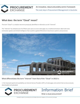 An innovative, robust and probity centric Framework 
The next step in Procurement Management in Australia 
Information Brief 
What is cloud procurement? 
Copyright Logistics Consulting Pty Ltd All Rights Reserved. Designers of Procurement Exchange. 
What does the term "Cloud" mean? The term "Cloud" is a relative new term previously identified or referred to as the "Internet". The "Internet" has allowed users for fifteen years plus to access web pages via a traditional browser albeit with slow connection speeds and limited intelligence that could be applied effectively to businesses systems and processes. What differentiates the term "Internet" from that of the "Cloud" in 2012 is: 1. the improved speed and availability via Internet Service Providers (ISP's) of web pages and content that can be accessed, downloaded and uploaded;  