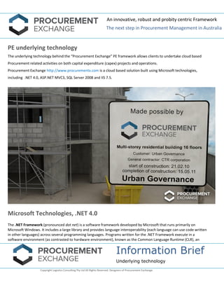 An innovative, robust and probity centric Framework 
The next step in Procurement Management in Australia 
Information Brief 
Underlying technology 
Copyright Logistics Consulting Pty Ltd All Rights Reserved. Designers of Procurement Exchange. 
PE underlying technology 
The underlying technology behind the “Procurement Exchange” PE framework allows clients to undertake cloud based Procurement related activities on both capital expenditure (capex) projects and operations. 
Procurement Exchange http://www.procurementx.com is a cloud based solution built using Microsoft technologies, including .NET 4.0, ASP.NET MVC3, SQL Server 2008 and IIS 7.5. 
Microsoft Technologies, .NET 4.0 
The .NET Framework (pronounced dot net) is a software framework developed by Microsoft that runs primarily on Microsoft Windows. It includes a large library and provides language interoperability (each language can use code written in other languages) across several programming languages. Programs written for the .NET Framework execute in a software environment (as contrasted to hardware environment), known as the Common Language Runtime (CLR), an  