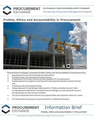 An innovative, robust and probity centric Framework 
The next step in Procurement Management in Australia 
Information Brief 
Probity, ethics and accountability in Procurement 
Copyright Logistics Consulting Pty Ltd All Rights Reserved. Designers of Procurement Exchange. 
Probity, Ethics and Accountability in Procurement 
“Procurement Exchange” promotes Probity, Ethics and Accountability in Procurement by: 
 Separating out Procurement functionality and responsibilities; 
 Providing a timely, clean and authorised response process; 
 Complying with the Principal’s financial and other delegations for the capital project; 
 Providing appropriate management reporting and Principal approved evaluation processes and close outs; 
 Providing accurate record keeping and logs; 
 Having a dedicated Principal Managed module specific to “Probity and Quality Assurance” which Principal approved Probity Advisers and Quality Assurance Managers can assess during the course of the capital project and after practical completion; 
 The use of Principal documents and forms via an approved library and a document control sub system; 
 The implementation of processes to protect commercial in confidential information. 