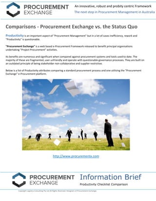 An innovative, robust and probity centric Framework 
The next step in Procurement Management in Australia 
Information Brief 
Productivity Checklist Comparison 
Copyright Logistics Consulting Pty Ltd All Rights Reserved. Designers of Procurement Exchange. 
Comparisons - Procurement Exchange vs. the Status Quo 
Productivity is an important aspect of "Procurement Management" but in a lot of cases inefficiency, rework and "Productivity" is questionable. 
"Procurement Exchange" is a web based e-Procurement Framework released to benefit principal organisations undertaking "Project Procurement" activities. 
Its benefits are numerous and significant when compared against procurement systems and tools used to date. The majority of these are fragmented, user unfriendly and operate with questionable governance processes. They are built on an outdated principle of being stakeholder non-collaborative and supplier restrictive. 
Below is a list of Productivity attributes comparing a standard procurement process and one utilising the "Procurement Exchange" e-Procurement platform. 
http://www.procurementx.com 
 