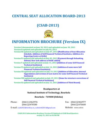 CSAB 2013 Information Brochure Version IX Updated at CSAB Head Quarters
on July 25, 2013 at 03:00 PM
CENTRAL SEAT ALLOCATION BOARD-2013
(CSAB-2013)
INFORMATION BROCHURE (Version IX)
Version I documented on June 30, 2013 and uploaded on June 30, 2013
Version II updated and uploaded on July 03, 2013
Version III updated and uploaded on July 07, 2013 [Modification of Seat Allocation
Schedule, Addition of Self Financed Technical Institutes, Addition of a
Reporting Centre at Delhi]
Version IV updated and uploaded on July 09, 2013 [Payment through Nebanking
deleted, New web address of NCBC added]
Version V updated and uploaded on July 11, 2013 [Addition of some Self Financed
Technical Institutes]
Version VI updated and uploaded on July 14, 2013 [Addition of some more Self
Financed Technical Institutes]
Version VII updated and uploaded on July 19, 2013 [Addition of Allocation, Internal
Upgradation and revision of seat matrix for some Self Financed Technical
Institutes]
Version VIII updated and uploaded on July 19, 2013 [Some fee structure corrections of
Self Financed Technical Institutes]
Version IX updated and uploaded on July 25, 2013 [Addition of Third Round]
Headquarters at
National Institute of Technology, Rourkela
Rourkela - 769008 (Odisha)
Phone: (0661) 2462976
(0661)2470500
Fax: (0661)2462977
(0661)2470600
E-mail: csab2013@nitrkl.ac.in, csabnitrkl2013@gmail.com Website: www.csab.in
 