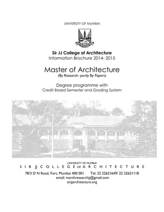 UNIVERSITY OF MUMBAI
Sir JJ College of Architecture
Information Brochure 2014- 2015
Master of Architecture
(By Research- partly By Papers)
Degree programme with
Credit Based Semester and Grading System
UNIVERSITY OF MUMBAI
S I R JJ C O L L E G E OF A R C H I T E C T U R E
78/3 D N Road, Fort, Mumbai 400 001 Tel: 22 22621649/ 22 22621118
email: marchresearchjj@gmail.com
sirjjarchitecture.org
 