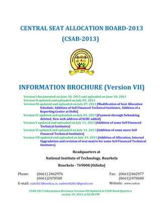 CSAB 2013 Information Brochure Version VII Updated at CSAB Head Quarters
on July 19, 2013 at 02:00 PM
CENTRAL SEAT ALLOCATION BOARD-2013
(CSAB-2013)
INFORMATION BROCHURE (Version VII)
Version I documented on June 30, 2013 and uploaded on June 30, 2013
Version II updated and uploaded on July 03, 2013
Version III updated and uploaded on July 07, 2013 [Modification of Seat Allocation
Schedule, Addition of Self Financed Technical Institutes, Addition of a
Reporting Centre at Delhi]
Version IV updated and uploaded on July 09, 2013 [Payment through Nebanking
deleted, New web address of NCBC added]
Version V updated and uploaded on July 11, 2013 [Addition of some Self Financed
Technical Institutes]
Version VI updated and uploaded on July 14, 2013 [Addition of some more Self
Financed Technical Institutes]
Version VII updated and uploaded on July 19, 2013 [Addition of Allocation, Internal
Upgradation and revision of seat matrix for some Self Financed Technical
Institutes]
Headquarters at
National Institute of Technology, Rourkela
Rourkela - 769008 (Odisha)
Phone: (0661) 2462976
(0661)2470500
Fax: (0661)2462977
(0661)2470600
E-mail: csab2013@nitrkl.ac.in, csabnitrkl2013@gmail.com Website: www.csab.in
 