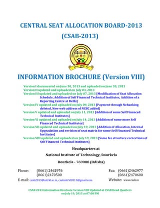 CSAB 2013 Information Brochure Version VIII Updated at CSAB Head Quarters
on July 19, 2013 at 07:00 PM
CENTRAL SEAT ALLOCATION BOARD-2013
(CSAB-2013)
INFORMATION BROCHURE (Version VIII)
Version I documented on June 30, 2013 and uploaded on June 30, 2013
Version II updated and uploaded on July 03, 2013
Version III updated and uploaded on July 07, 2013 [Modification of Seat Allocation
Schedule, Addition of Self Financed Technical Institutes, Addition of a
Reporting Centre at Delhi]
Version IV updated and uploaded on July 09, 2013 [Payment through Nebanking
deleted, New web address of NCBC added]
Version V updated and uploaded on July 11, 2013 [Addition of some Self Financed
Technical Institutes]
Version VI updated and uploaded on July 14, 2013 [Addition of some more Self
Financed Technical Institutes]
Version VII updated and uploaded on July 19, 2013 [Addition of Allocation, Internal
Upgradation and revision of seat matrix for some Self Financed Technical
Institutes]
Version VIII updated and uploaded on July 19, 2013 [Some fee structure corrections of
Self Financed Technical Institutes]
Headquarters at
National Institute of Technology, Rourkela
Rourkela - 769008 (Odisha)
Phone: (0661) 2462976
(0661)2470500
Fax: (0661)2462977
(0661)2470600
E-mail: csab2013@nitrkl.ac.in, csabnitrkl2013@gmail.com Website: www.csab.in
 