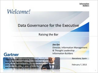 Welcome!

             Data Governance for the Executive

                                  Raising the Bar


                                                Jim Orr
                                                Director, Information Management
                                                & Thought Leadership
                                                Information Builders

                                                                  Barcelona, Spain
“Only Information Builders achieves above-average
ease of use, below-average implementation costs per
user, above-average support for complex deployments              February 7, 2013
and above-average business benefits.”
                                                                                     1
 