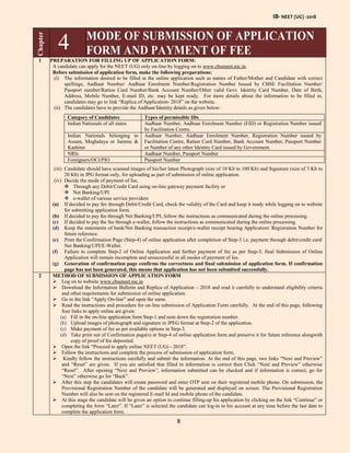 IB- NEET (UG) -2018
8
Chapter
4 MODE OF SUBMISSION OF APPLICATION
FORM AND PAYMENT OF FEE
1 PREPARATION FOR FILLING UP OF APPLICATION FORM:
A candidate can apply for the NEET (UG) only on-line by logging on to www.cbseneet.nic.in.
Before submission of application form, make the following preparations:
(i) The information desired to be filled in the online application such as names of Father/Mother and Candidate with correct
spellings, Aadhaar Number/ Aadhaar Enrolment Number/Registration Number Issued by CBSE Facilitation Number/
Passport number/Ration Card Number/Bank Account Number/Other valid Govt. Identity Card Number, Date of Birth,
Address, Mobile Number, E-mail ID, etc. may be kept ready. For more details about the information to be filled in,
candidates may go to link “Replica of Application- 2018” on the website.
(ii) The candidates have to provide the Aadhaar/Identity details as given below:
Category of Candidates Types of permissible IDs
Indian Nationals of all states Aadhaar Number, Aadhaar Enrolment Number (EID) or Registration Number issued
by Facilitation Centre.
Indian Nationals belonging to
Assam, Meghalaya or Jammu &
Kashmir
Aadhaar Number, Aadhaar Enrolment Number, Registration Number issued by
Facilitation Centre, Ration Card Number, Bank Account Number, Passport Number
or Number of any other Identity Card issued by Government.
NRIs Aadhaar Number, Passport Number
Foreigners/OCI/PIO Passport Number
(iii) Candidate should have scanned images of his/her latest Photograph (size of 10 Kb to 100 Kb) and Signature (size of 3 Kb to
20 Kb) in JPG format only, for uploading as part of submission of online application.
(iv) Decide the mode of payment of fee,
 Through any Debit/Credit Card using on-line gateway payment facility or
 Net Banking/UPI
 e-wallet of various service providers
(a) If decided to pay fee through Debit/Credit Card, check the validity of the Card and keep it ready while logging on to website
for submitting application form.
(b) If decided to pay fee through Net Banking/UPI, follow the instructions as communicated during the online processing.
(c) If decided to pay the fee through e-wallet, follow the instructions as communicated during the online processing.
(d) Keep the statements of bank/Net Banking transaction receipt/e-wallet receipt bearing Application/ Registration Number for
future reference.
(e) Print the Confirmation Page (Step-4) of online application after completion of Step-3 i.e. payment through debit/credit card/
Net Banking/UPI/E-Wallet.
(f) Failure to complete Step-2 of Online Application and further payment of fee as per Step-3, final Submission of Online
Application will remain incomplete and unsuccessful in all modes of payment of fee.
(g) Generation of confirmation page confirms the correctness and final submission of application form. If confirmation
page has not been generated, this means that application has not been submitted successfully.
2 METHOD OF SUBMISSION OF APPLICATION FORM
 Log on to website www.cbseneet.nic.in
 Download the Information Bulletin and Replica of Application – 2018 and read it carefully to understand eligibility criteria
and other requirements for submission of online application.
 Go to the link “Apply On-line” and open the same.
 Read the instructions and procedure for on-line submission of Application Form carefully. At the end of this page, following
four links to apply online are given:
(a) Fill in the on-line application form Step-1 and note down the registration number.
(b) Upload images of photograph and signature in JPEG format at Step-2 of the application.
(c) Make payment of fee as per available options in Step-3.
(d) Take print out of Confirmation page(s) at Step-4 of online application form and preserve it for future reference alongwith
copy of proof of fee deposited.
 Open the link “Proceed to apply online NEET (UG) - 2018”.
 Follow the instructions and complete the process of submission of application form.
 Kindly follow the instructions carefully and submit the information. At the end of this page, two links “Next and Preview”
and “Reset” are given. If you are satisfied that filled in information is correct then Click “Next and Preview” otherwise
“Reset”. After opening “Next and Preview”, information submitted can be checked and if information is correct, go for
“Next” otherwise go for “Back”.
 After this step the candidates will create password and enter OTP sent on their registered mobile phone. On submission, the
Provisional Registration Number of the candidate will be generated and displayed on screen. The Provisional Registration
Number will also be sent on the registered E-mail Id and mobile phone of the candidate.
 At this stage the candidate will be given an option to continue filling-up his application by clicking on the link “Continue” or
completing the form “Later”. If “Later” is selected the candidate can log-in to his account at any time before the last date to
complete the application form.
 