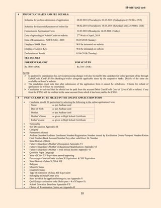 IB- NEET (UG) -2018
10
4 IMPORTANT DATES AND FEE DETAILS:
Schedule for on-line submission of application 08.02.2018 (Thursday) to 09.03.2018 (Friday) upto 23:50 Hrs. (IST)
Schedule for successful payment of online fee 08.02.2018 (Thursday) to 10.03.2018 (Saturday) upto 23:50 Hrs. (IST)
Correction in Application Form 12.03.2018 (Monday) to 16.03.2018 (Friday)
Date of uploading of Admit Cards on website 2nd
Week of April, 2018
Date of Examination, NEET (UG) - 2018 06.05.2018 (Sunday)
Display of OMR Sheet Will be intimated on website
Display of Answer Key Will be intimated on website
Declaration of Result 05.06.2018 (Tuesday)
FEE DETAILS
FOR GENERAL/OBC FOR SC/ST/PH
Rs.1400/- (INR) Rs.750/- (INR)
NOTE:
 In addition to examination fee, service/processing charges will also be paid by the candidate for online payment of fee through
Debit/Credit Card/UPI/Net Banking/e-wallet alongwith applicable taxes by the respective banks. Details of the same are
available on Board’s website.
 The candidates must note that after submission of the application form it cannot be withdrawn. Claims for refund of
application fee will not be entertained.
 Candidates are advised that fee should not be paid from the account/Debit Card/Credit Card of Cyber Café as refund, if any
from the CBSE will be credited in the same account from which it has been paid to the CBSE.
5 PARTICULARS TO BE FILLED IN THE ONLINE APPLICATION FORM
 Candidate should fill particulars by selecting the following in the online application Form:
Name as per Aadhaar card
Date of Birth as per Aadhaar card
Gender as per Aadhaar card
Mother’s Name as given in High School Certificate
Father’s name as given in High School Certificate
 Nationality
 Self Declaration Appendix-III
 Category
 Permanent Address
 Aadhaar Number/Aadhaar Enrolment Number/Registration Number issued by Facilitation Centre/Passport Number/Ration
Card Number/Bank Account Number/Any other valid Govt. Id. Number
 State/District of Birth
 Father’s/Guardian’s/Mother’s Occupation Appendix-VI
 Father’s/Guardian’s/Mother’s Educational Qualifications Appendix-VI
 Father’s/Guardian’s/Mother ’s total annual Income Appendix-VI
 Question Paper Language
 Year of Class XII/Equivalent passed/appearing
 Percentage of marks/Grade in class X/ Equivalent & XII/ Equivalent
 State/District of class X, XI & XII
 Religion
 Minority Status
 Disability Status
 Type of Institution of class XII/ Equivalent
 Belonging to Rural/Urban area
 State to which the applicant belongs to, see Appendix-V
 Qualifying examination code (Refer para – 4 of Chapter-3)
 School Education Board see Appendix-VII
 Choice of Examination Centre see Appendix-II
 