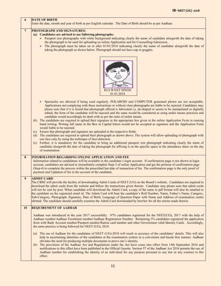 IB- NEET (UG) -2018
11
6 DATE OF BIRTH
Enter the date, month and year of birth as per English calendar. The Date of Birth should be as per Aadhaar.
7 PHOTOGRAPH AND SIGNATURES:
(a) Candidates are advised to use following photographs:
 Passport size photographs with white background indicating clearly the name of candidate alongwith the date of taking
the photograph to be used for uploading on online Application and for Counselling/Admission.
 The photograph must be taken on or after 01/01/2018 indicating clearly the name of candidate alongwith the date of
taking the photograph as shown below. Photograph should not have cap or goggles.
KULWANT SINGH
01.01.2018
 Spectacles are allowed if being used regularly. POLAROID and COMPUTER generated photos are not acceptable.
Applications not complying with these instructions or without clear photographs are liable to be rejected. Candidates may
please note that if it is found that photograph affixed is fabricated i.e. de-shaped or seems to be manipulated or digitally
edited, the form of the candidate will be rejected and the same would be considered as using unfair means practices and
candidate would accordingly be dealt with as per the rules of unfair means.
(b) The candidates are required to upload their signature in the appropriate box given in the online Application Form in running
hand writing. Writing full name in the Box in Capital letters would not be accepted as signature and the Application Form
would liable to be rejected.
(c) Ensure that photograph and signature are uploaded in the respective fields.
(d) The candidates are required to upload their photograph as shown above. The system will allow uploading of photograph with
one face only by using the technique of face-detection.
(e) Further, it is mandatory for the candidate to bring an additional passport size photograph indicating clearly the name of
candidate alongwith the date of taking the photograph for affixing it on the specific space in the attendance sheet on the day
of examination.
8 INFORMATION REGARDING ONLINE APPLICATION AND FEE
Information related to candidature will be available in the candidate’s login account. If confirmation page is not shown in login
account, candidates are advised to immediately complete Step-3 of online Application and get the printout of confirmation page
(Step-4) to complete the process within the prescribed last date of transaction of fee. The confirmation page is the only proof of
payment and Updation of fee in the account of the candidate.
9 ADMIT CARD
The CBSE will provide the facility of downloading Admit Cards of NEET (UG) on the Board’s website. Candidates are required to
download the admit cards from the website and follow the instructions given therein. Candidate may please note that admit cards
will not be sent by post. When candidate will download the Admit Card, a copy of the same in pdf format will also be emailed to
the candidate on the registered email id. The Admit Card will bear the candidate’s Roll Number, Name, Father’s Name, Category,
Sub-Category, Photograph, Signature, Date of Birth, Language of Question Paper with Name and Address of examination centre
allotted. The candidate should carefully examine the Admit Card downloaded by him/her for all the entries made therein.
10 REQUIREMENT OF AADHAR
Aadhaar was introduced in the year 2017 successfully. 97% candidates registered for the NEET(UG), 2017 with the help of
Aadhaar number/Aadhaar Enrolment number/Aadhaar Registration Number. Remaining 3% candidates registered the application
form with Bank Account number/Passport number/Ration card number and other Government valid Identity Cards. Accordingly,
the same practice is being followed for NEET (UG), 2018.
(a) The use of Aadhaar for the candidates of NEET (UG)-2018 will result in accuracy of the candidates’ details. This will also
help in ascertaining identities of the candidates at the examination centres in a convenient and hassle free manner. Aadhaar
obviates the need for producing multiple documents to prove one’s identity.
(b) The provisions of the Aadhaar Act and Regulations under the Act have come into effect from 14th September 2016 and
notifications to this effect have been published in the Official Gazette. Section 57 of the Aadhaar Act 2016 permits the use of
Aadhaar number for establishing the identity of an individual for any purpose pursuant to any law or any contract to this
effect.
 