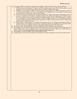 IB- NEET (UG) -2018
12
(c) Accordingly, CBSE has decided to use Aadhaar for the candidates in NEET (UG)-2018, and notifies the following:
i) Candidates, who are in possession of Aadhaar, shall enter Aadhaar number, name, date of birth & gender in online
application for NEET (UG)-2018 for the purpose of his/her identity and authentication thereof.
ii) Candidates not yet enrolled for Aadhaar, are hereby required to make application for Aadhaar enrolment in case he/she
is entitled to obtain Aadhaar as per section 3 of Aadhaar Act. Such applicant may visit any Aadhaar enrolment centre
(list available at www.uidai.gov.in) to get enrolled for Aadhaar.
iii) In order to facilitate such candidates who are not having Aadhaar, the CBSE has specially set up facilitation centres in
each city of examination for the purpose of Aadhaar enrolment. The candidates can approach such facilitation centres
who will not charge any amount from any applicant for Aadhaar enrolment. The list of the facilitation centre is available
on www.cbseneet.nic.in. These candidates who have enrolled for Aadhaar and have not received Aadhaar should enter
14 digits Aadhaar Enrolment ID (including slash) printed on the Aadhaar enrolment slip at the time of filling online
application form for NEET (UG)-2018.
iv) In case Aadhaar enrolment facility is not available at the facilitation centres, the candidates should submit a request for
Aadhaar enrolment. The facilitation centre will issue a registration number to such candidates. This registration number
should be entered by the candidates at the time of filling online application form for NEET (UG)-2018.
(d) The above provisions shall be applicable in all States except J&K, Assam & Meghalaya as per Aadhaar Act.
(e) The candidates who have passed or appearing in Class XII examination from the states of J&K, Assam & Meghalaya (if not
having Aadhaar) need to enter the passport number, ration card number, bank account number or any other valid Govt.
identity number provided they should select the city of examination in these States only.
(f) NRI candidates if not having Aadhaar, need to enter the passport number.
(g) Foreign Nationals, Oversees Citizen of India (OCI’s) and Persons of Indian Origin (PIOs) need to enter the passport number.
 