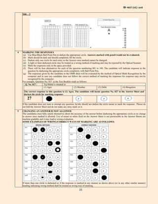 IB- NEET (UG) -2018
15
Side – 2
4 MARKING THE RESPONSES
(a) Use Blue/Black Ball Point Pen to darken the appropriate circle. Answers marked with pencil would not be evaluated.
(b) Mark should be dark and should completely fill the circle.
(c) Darken only one circle for each entry as the Answer once marked cannot be changed.
(d) A light or faint darkened circle may be treated as a wrong method of marking and may be rejected by the Optical Scanner.
(e) Mark the responses only in the space provided.
(f) There will be four alternatives for each of the question numbering 001 to 180. The candidate will indicate response to the
question by darkening the appropriate circle completely with Ball Point Pen.
(g) The responses given by the candidate in the OMR sheet will be evaluated by the method of Optical Mark Recognition by the
computer and in case any candidate does not follow the correct method of marking the responses his response may not be
recognised by the computer.
For example, Question No. 027 in the Test Booklet reads as follows:
Q. No. 027 : Taj Mahal is situated in
(1) Agra (2) Mumbai (3) Delhi (4) Bengaluru
The correct response to this question is (1) Agra. The candidate will locate question No. 027 in the Answer Sheet and
darken the circle for marking response:
27
If the candidate does not want to attempt any question, he/she should not darken the circle meant to mark the response. Please do
not fold the Answer Sheet and do not make any stray mark on it.
5 CHANGING AN ANSWER IS NOT ALLOWED
The candidates must fully satisfy themselves about the accuracy of the answer before darkening the appropriate circle as no change
in answer once marked is allowed. Use of eraser or white fluid on the Answer Sheet is not permissible as the Answer Sheets are
machine gradable and it may lead to wrong evaluation.
SOME EXAMPLES OF WRONG/CORRECT WAYS OF MARKING ARE AS FOLLOWS:
If more than one circle is darkened or if the response is marked in any manner as shown above (or in any other similar manner)
heading indicating wrong method shall be treated as wrong way of marking.
 