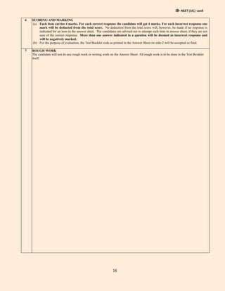 IB- NEET (UG) -2018
16
6 SCORING AND MARKING
(a) Each item carries 4 marks. For each correct response the candidate will get 4 marks. For each incorrect response one
mark will be deducted from the total score. No deduction from the total score will, however, be made if no response is
indicated for an item in the answer sheet. The candidates are advised not to attempt such item in answer sheet, if they are not
sure of the correct response. More than one answer indicated in a question will be deemed as incorrect response and
will be negatively marked.
(b) For the purpose of evaluation, the Test Booklet code as printed in the Answer Sheet on side-2 will be accepted as final.
7 ROUGH WORK
The candidate will not do any rough work or writing work on the Answer Sheet. All rough work is to be done in the Test Booklet
itself.
 