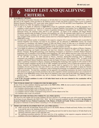 IB- NEET (UG) -2018
17
Chapter
6 MERIT LIST AND QUALIFYING
CRITERIA
1 ELIGIBILITY CRITERIA
The Central Board of Secondary Education will prepare an All India Merit List of successful candidates of NEET (UG) – 2018 on
the basis of the eligibility criteria provided by the Medical Council of India and Dental Council of India as given in Graduate
Medical Education Regulations-1997 issued under Indian Medical Council Act-1956 and BDS Course Regulations, 2007 issued
under the Dentists Act, 1948. The eligibility criteria are as follows:
(a) In order to be eligible for admission to MBBS/BDS Courses for a particular academic year, it shall be necessary for a
candidate to obtain minimum of marks at 50th
percentile in National Eligibility Cum Entrance Test to MBBS/BDS Courses
held for the said academic year. However, in respect of candidates belonging to Scheduled Castes, Scheduled Tribes, Other
Backward Classes, the minimum marks shall be at 40th
percentile. In respect of the candidates with Bench Marked
Disabilities specified under the Rights of Persons with Disabilities Act, 2016, the minimum marks shall be at 45th
percentile
for General category candidates and 40th
percentile for SC/ST/OBC candidates. The percentile shall be determined on the
basis of highest marks secured in the All India common merit list in National Eligibility Cum Entrance Test for admission to
MBBS/BDS courses.
(b) Provided when sufficient number of candidates in the respective categories fail to secure minimum marks as prescribed in
National Eligibility Cum Entrance Test held for any academic year for admission to MBBS/BDS Courses, the Central
Government in consultation with Medical Council of India and Dental Council of India may at its discretion lower the
minimum marks required for admission to MBBS/BDS Courses for candidates belonging to respective categories and marks
so lowered by the Central Government shall be applicable for the said academic year only.
(c) To be eligible for admission to the MBBS/BDS Courses, a candidate must have passed in the subjects of Physics, Chemistry,
Biology/Bio-technology and English individually and must have obtained a minimum of 50% marks taken together in
Physics, Chemistry, Biology/Bio-technology at the Qualifying Examination as mentioned in Graduate Medical Education
Regulations-1997 as amended in 2018 and BDS Course Regulations, 2007 and in addition must have come in the merit list of
National Eligibility Cum Entrance Test for admission to MBBS/BDS Courses. In respect of the candidates belonging to the
SC, ST and OBC category, the marks obtained in Physics, Chemistry, Biology/Bio-technology taken in qualifying
examination and competitive examination (Physics, Chemistry, Biology) be 40% marks instead of 50%. In respect of the
candidates with Bench Marked Disabilities specified under the Rights of Persons with Disabilities Act, 2016, the minimum
marks in qualifying examination in Physics, Chemistry and Biology/Bio-Technology taken together be 45% instead of 50%
for General category candidates and 40% for SC/ST/OBC candidates. Provided that 2 years of regular and continuous study of
Physics, chemistry and Biology/Bio-Technology taken together shall be required at 10+2 level for all the candidates.
Candidates who have passed 10+2 from open schools or as a private candidate shall not be eligible to appear for National
Eligibility Cum Entrance Test (UG). Furthermore, study of biology/bio-technology as an additional subject at 10+2 level also
shall not permissible. Provided that a candidate who has appeared in the qualifying examination, the result of which has not
been declared, he may be provisionally permitted to take up the competitive entrance examination and in case of selection for
admission to the MBBS/BDS courses, he/she shall not be admitted to that course until he/she fulfils the eligibility criteria as
specified above. For details candidates may refer to Graduate Medical Education Regulations, 1997 and BDS Course
Regulations, 2007.
A list of the successful candidates in order of All India Rank based on the score obtained in the examination will be
prepared by the CBSE.
2 THE INTER-SE-MERIT OF CANDIDATES FOR TIE-BREAKING
In case of two or more candidates obtaining equal marks in the NEET (UG) - 2018, the inter-se-merit of such candidates shall be
determined in order of preference as follows:
(a) Candidates obtaining higher marks in Biology (Botany & Zoology) in the Test.
(b) Candidates obtaining higher marks in Chemistry in the Test.
(c) Candidates with less number of attempted wrong answers in all the subjects in the Test.
(d) Candidates older in age to be preferred.
3 MERIT LIST FOR COUNSELLING UNDER 15% ALL INDIA QUOTA
The merit list of the eligible and successful candidates who have opted for 15% All India quota seats will be prepared by the CBSE
on the basis of score obtained in the NEET (UG) - 2018. The list of successful candidates shall be forwarded to the Directorate
General of Health Services (Medical Examination Cell), Ministry of Health and Family Welfare, Government of India for
the purpose of allotment of seats by Online Counselling to 15% All India Quota Seats.
4 MERIT LIST FOR SEATS OTHER THAN 15% ALL INDIA QUOTA
(a) CBSE will provide All India Rank. Result will be given to the DGHS, Ministry of Health and Family Welfare, Govt of India
to provide the same to the Admitting Authorities.
(b) Admitting Authorities will invite applications for Counselling and merit list shall be drawn based on All India Rank by the
Admitting Authorities subject to their applicable rules.
(c) The admitting/counselling authorities will draw merit list of the candidates in the respective categories declared by the
candidates at the time of applying for admission/counselling based on State rules.
 