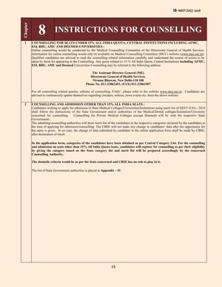 IB- NEET (UG) -2018
19
Chapter
8 INSTRUCTIONS FOR COUNSELLING
1 COUNSELLING FOR SEATS UNDER 15% ALL INDIA QUOTA, CENTRAL INSTITUTIONS INCLUDING AFMC,
ESI, BHU, AMU AND DEEMED UNIVERSITIES :
Online counselling would be conducted by the Medical Counselling Committee of the Directorate General of Health Services.
Information for online counselling would only be available on Medical Counselling Committee (MCC) website (www.mcc.nic.in).
Qualified candidates are advised to read the counselling related information carefully and understand the course of action to be
taken by them for appearing in the Counselling. Any query related to 15 % All India Quota, Central Institutions including AFMC,
ESI, BHU, AMU and Deemed Universities Counselling may be referred to the following address:
The Assistant Director General (ME)
Directorate General of Health Services,
Nirman Bhawan, New Delhi-110 108
Phone No. 011-23062493, (FAX) 011-23061907
For all counselling related queries, scheme of counselling, FAQs’, please refer to the website www.mcc.nic.in. Candidates are
advised to continuously update themselves regarding circulars, notices, news events etc. from the above website.
2 COUNSELLING AND ADMISSION OTHER THAN 15% ALL INDIA SEATS :
Candidates wishing to apply for admission in State Medical Colleges/Universities/Institutions using merit list of NEET (UG) - 2018
shall follow the instructions of the State Government and/or authorities of the Medical/Dental colleges/Institution/University
concerned for counselling. Counselling for Private Medical Colleges (except Deemed) will be with the respective State
Governments.
The admitting/counselling authorities will draw merit list of the candidates in the respective categories declared by the candidates at
the time of applying for admission/counselling. The CBSE will not make any change in candidates’ data after the opportunity for
the same is given. In no case, the change of data submitted by candidate in the online application form shall be made by CBSE,
after declaration of result.
In the application form, categories of the candidates have been obtained as per Central Category List. For the counselling
and admission on seats other than 15% All India Quota Seats, candidates will register for counselling as per their eligibility
by giving the category based on the State category list and merit list will be prepared accordingly by the concerned
Counselling Authority.
The domicile criteria would be as per the State concerned and CBSE has no role to play in it.
The list of State Government authorities is placed at Appendix – IV.
 