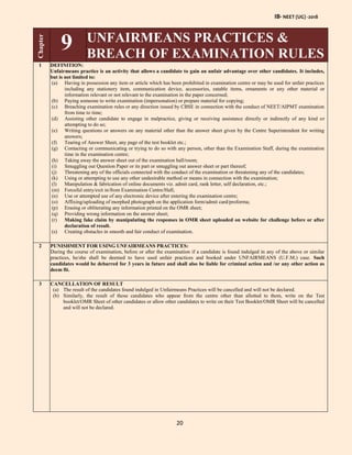 IB- NEET (UG) -2018
20
Chapter
9 UNFAIRMEANS PRACTICES &
BREACH OF EXAMINATION RULES
1 DEFINITION:
Unfairmeans practice is an activity that allows a candidate to gain an unfair advantage over other candidates. It includes,
but is not limited to:
(a) Having in possession any item or article which has been prohibited in examination centre or may be used for unfair practices
including any stationery item, communication device, accessories, eatable items, ornaments or any other material or
information relevant or not relevant to the examination in the paper concerned;
(b) Paying someone to write examination (impersonation) or prepare material for copying;
(c) Breaching examination rules or any direction issued by CBSE in connection with the conduct of NEET/AIPMT examination
from time to time;
(d) Assisting other candidate to engage in malpractice, giving or receiving assistance directly or indirectly of any kind or
attempting to do so;
(e) Writing questions or answers on any material other than the answer sheet given by the Centre Superintendent for writing
answers;
(f) Tearing of Answer Sheet, any page of the test booklet etc.;
(g) Contacting or communicating or trying to do so with any person, other than the Examination Staff, during the examination
time in the examination centre;
(h) Taking away the answer sheet out of the examination hall/room;
(i) Smuggling out Question Paper or its part or smuggling out answer sheet or part thereof;
(j) Threatening any of the officials connected with the conduct of the examination or threatening any of the candidates;
(k) Using or attempting to use any other undesirable method or means in connection with the examination;
(l) Manipulation & fabrication of online documents viz. admit card, rank letter, self declaration, etc.;
(m) Forceful entry/exit in/from Examination Centre/Hall;
(n) Use or attempted use of any electronic device after entering the examination centre;
(o) Affixing/uploading of morphed photograph on the application form/admit card/proforma;
(p) Erasing or obliterating any information printed on the OMR sheet;
(q) Providing wrong information on the answer sheet;
(r) Making fake claim by manipulating the responses in OMR sheet uploaded on website for challenge before or after
declaration of result.
(s) Creating obstacles in smooth and fair conduct of examination.
2 PUNISHMENT FOR USING UNFAIRMEANS PRACTICES:
During the course of examination, before or after the examination if a candidate is found indulged in any of the above or similar
practices, he/she shall be deemed to have used unfair practices and booked under UNFAIRMEANS (U.F.M.) case. Such
candidates would be debarred for 3 years in future and shall also be liable for criminal action and /or any other action as
deem fit.
3 CANCELLATION OF RESULT
(a) The result of the candidates found indulged in Unfairmeans Practices will be cancelled and will not be declared.
(b) Similarly, the result of those candidates who appear from the centre other than allotted to them, write on the Test
booklet/OMR Sheet of other candidates or allow other candidates to write on their Test Booklet/OMR Sheet will be cancelled
and will not be declared.
 
