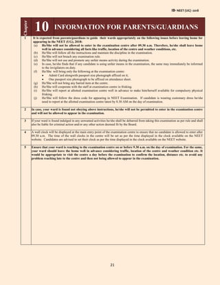 IB- NEET (UG) -2018
21
Chapter
10 INFORMATION FOR PARENTS/GUARDIANS
1 It is expected from parents/guardians to guide their wards appropriately on the following issues before leaving home for
appearing in the NEET (UG), 2018:
(a) He/She will not be allowed to enter in the examination centre after 09.30 a.m. Therefore, he/she shall leave home
well in advance considering all facts like traffic, location of the centre and weather conditions, etc.
(b) He/She will follow all the instructions and maintain the discipline in the examination.
(c) He/She will not breach any examination rule.
(d) He/She will not use and promote any unfair means activity during the examination.
(e) In case, he/she finds that if any candidate is using unfair means in the examination, the same may immediately be informed
to the invigilators on duty.
(f) He/She will bring only the following at the examination centre:
 Admit Card alongwith passport size photograph affixed on it;
 One passport size photograph to be affixed on attendance sheet.
(g) He/She will not bring any barred item at the centre.
(h) He/She will cooperate with the staff at examination centre in frisking.
(i) He/She will report at allotted examination centre well in advance to make him/herself available for compulsory physical
frisking.
(j) He/She will follow the dress code for appearing in NEET Examination. If candidate is wearing customary dress he/she
need to report at the allotted examination centre latest by 8.30 AM on the day of examination.
2 In case, your ward is found not obeying above instructions, he/she will not be permitted to enter in the examination centre
and will not be allowed to appear in the examination.
3 If your ward is found indulged in any unwanted activities he/she shall be debarred from taking this examination as per rule and shall
also be liable for criminal action and/or any other action deemed fit by the Board.
4 A wall clock will be displayed at the main entry point of the examination centre to ensure that no candidate is allowed to enter after
09.30 a.m. The time of the wall clocks in the centre will be set as per the time displayed in the clock available on the NEET
website. Candidates are advised to set their clock as per the time displayed in the clock available on the NEET website.
5 Ensure that your ward is reaching to the examination centre on or before 9.30 a.m. on the day of examination. For the same,
your ward should leave the home well in advance considering traffic, location of the centre and weather condition etc. It
would be appropriate to visit the centre a day before the examination to confirm the location, distance etc. to avoid any
problem reaching late to the centre and then not being allowed to appear in the examination.
 